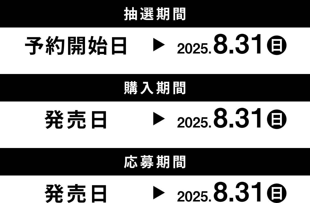 抽選期間 予約開始日 → 2025.8.31(日曜日) 購入期間 発売日 → 2025.8.31(日曜日) 応募期間 発売日 → 2025.8.31(日曜日)