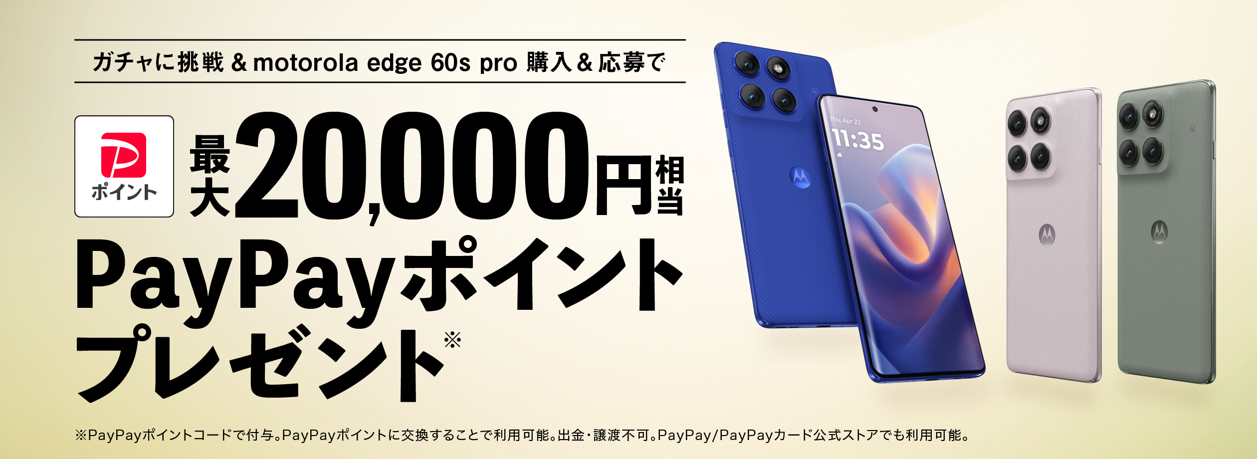 ガチャに挑戦＆motorola edge 60s pro購入＆応募 最大20,000円相当 PayPayポイント※プレゼント ※PayPayポイントコードで付与。PayPayポイントに交換することで利用可能。出金・譲渡不可。PayPay/PayPayカード公式ストアでも利用可能。