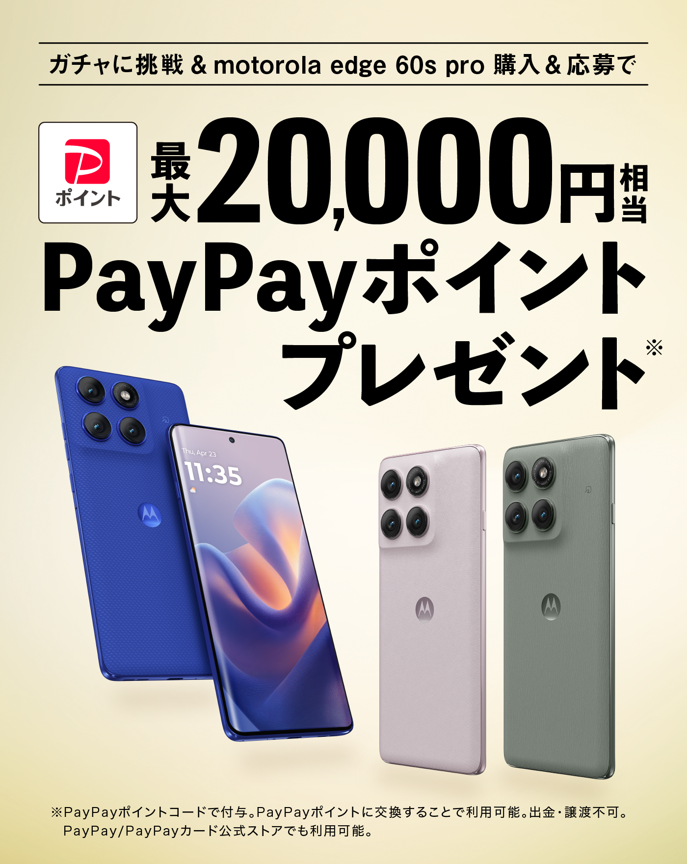 ガチャに挑戦＆motorola edge 60s pro購入＆応募 最大20,000円相当 PayPayポイント※プレゼント ※PayPayポイントコードで付与。PayPayポイントに交換することで利用可能。出金・譲渡不可。PayPay/PayPayカード公式ストアでも利用可能。
