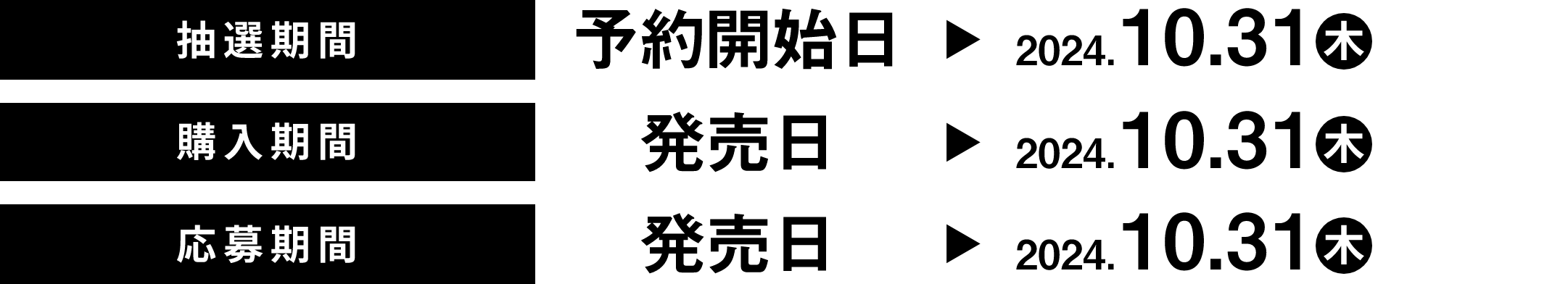 抽選期間 予約開始日 → 2024.10.31(木) 購入期間 発売日 → 2024.10.31(木) 応募期間 発売日 → 2024.10.31(木)