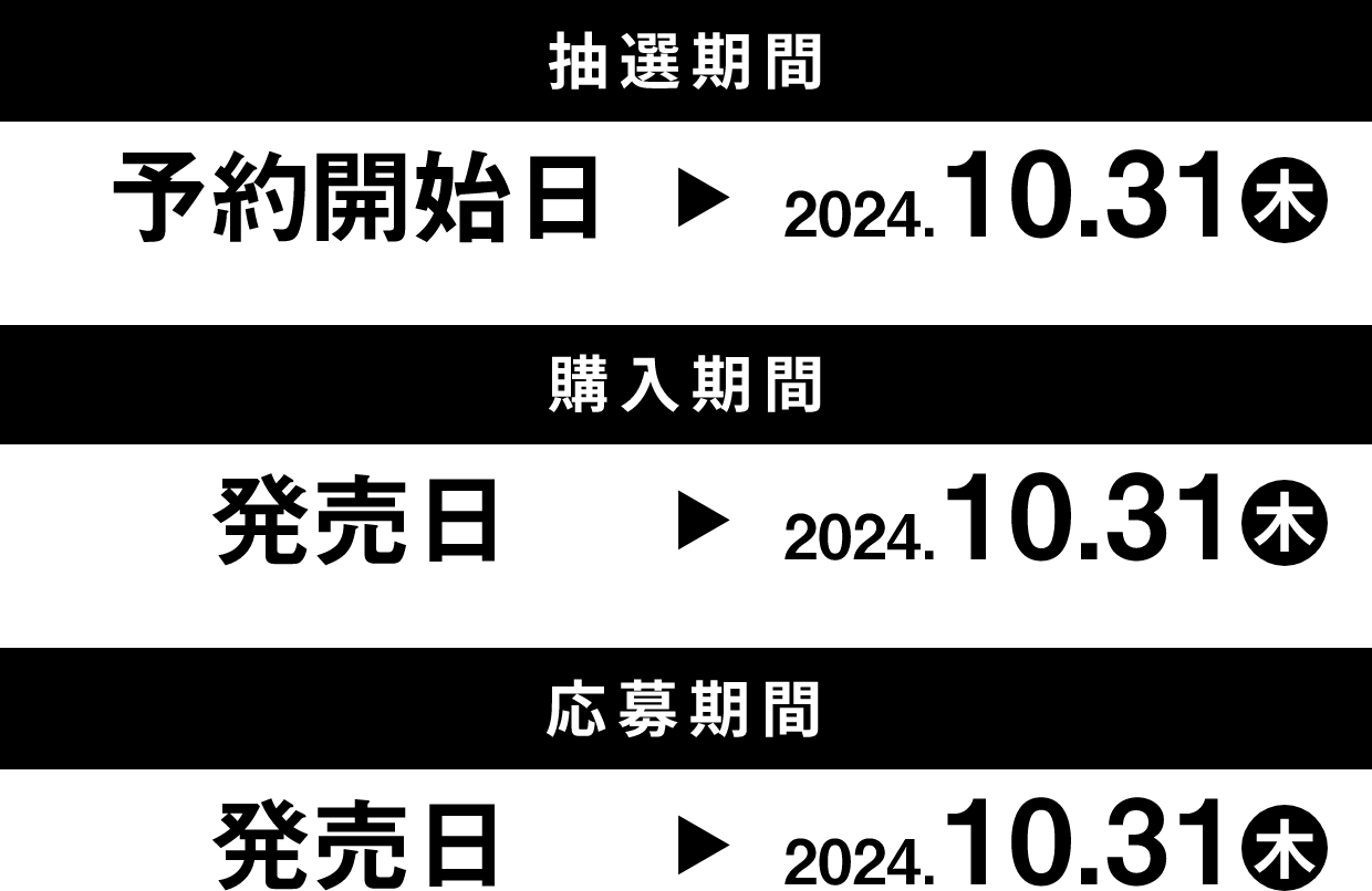 抽選期間 予約開始日 → 2024.10.31(木) 購入期間 発売日 → 2024.10.31(木) 応募期間 発売日 → 2024.10.31(木)