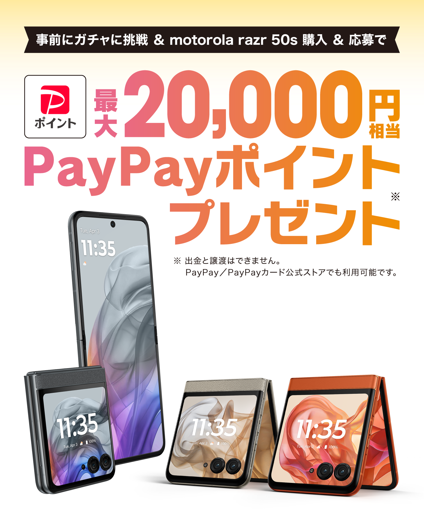 事前にガチャに挑戦＆motorola razr 50s購入＆応募 最大20,000円相当 PayPayポイント※プレゼント ※出金と譲渡はできません。 PayPay／PayPayカード公式ストアでも利用可能です。